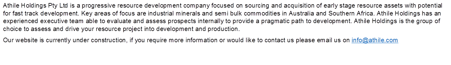 Athile Holdings Pty Ltd is a progressive resource development company focused on sourcing and acquisition of early stage resource assets with potential for fast track development. Key areas of focus are industrial minerals and semi bulk commodities in Australia and Southern Africa. Athile Holdings has an experienced executive team able to evaluate and assess prospects internally to provide a pragmatic path to development. Athile Holdings is the group of choice to assess and drive your resource project into development and production.
Our website is currently under construction, if you require more information or would like to contact us please email us on info@athile.com

